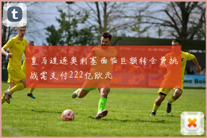 皇马追逐奥利塞面临巨额转会费挑战需支付222亿欧元