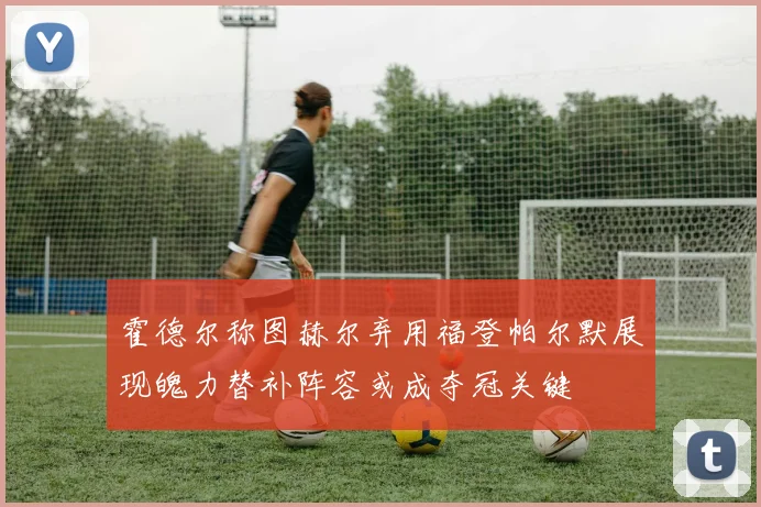 霍德尔称图赫尔弃用福登帕尔默展现魄力替补阵容或成夺冠关键