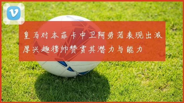 皇马对本菲卡中卫阿劳若表现出浓厚兴趣穆帅赞赏其潜力与能力