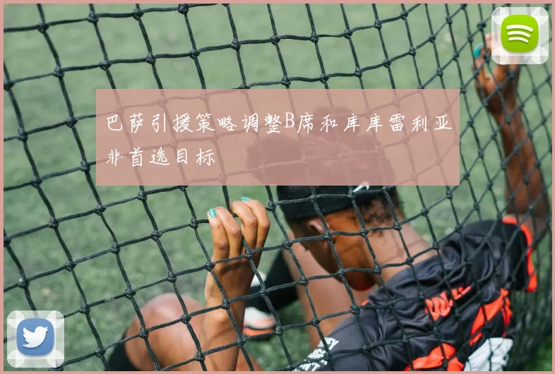 巴萨引援策略调整B席和库库雷利亚非首选目标